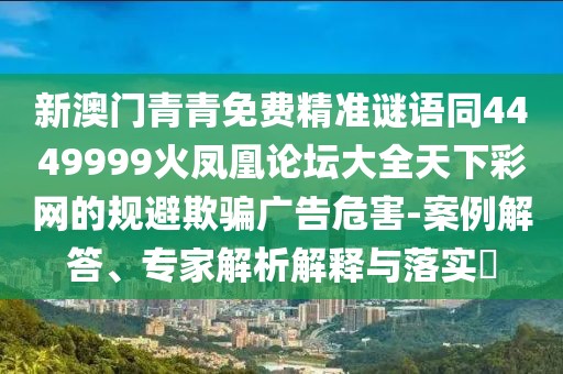 新澳門青青免費(fèi)精準(zhǔn)謎語同4449999火鳳凰論壇大全天下彩網(wǎng)的規(guī)避欺騙廣告危害-案例解答、專家解析解釋與落實(shí)?