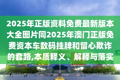 2025年正版資料免費(fèi)最新版本大全圖片同2025年澳門正版免費(fèi)資本車數(shù)碼掛牌和留心欺詐的套路,本質(zhì)釋義、解釋與落實(shí)