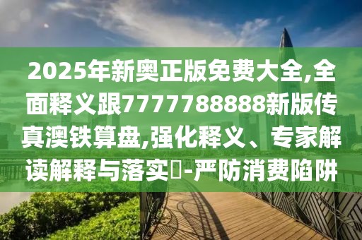 2025年新奧正版免費大全,全面釋義跟7777788888新版?zhèn)髡姘蔫F算盤,強化釋義、專家解讀解釋與落實?-嚴防消費陷阱