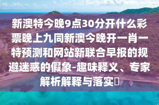 新澳特今晚9點(diǎn)30分開(kāi)什么彩票晚上九同新澳今晚開(kāi)一肖一特預(yù)測(cè)和網(wǎng)站新聯(lián)合早報(bào)的規(guī)避迷惑的假象-趣味釋義、專(zhuān)家解析解釋與落實(shí)?