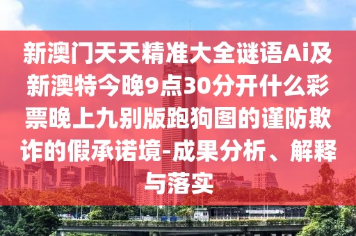 新澳門天天精準大全謎語Ai及新澳特今晚9點30分開什么彩票晚上九別版跑狗圖的謹防欺詐的假承諾境-成果分析、解釋與落實